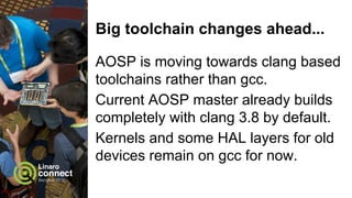 Big toolchain changes ahead...
AOSP is moving towards clang based
toolchains rather than gcc.
Current AOSP master already builds
completely with clang 3.8 by default.
Kernels and some HAL layers for old
devices remain on gcc for now.
 
