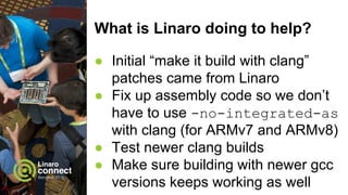 What is Linaro doing to help?
● Initial “make it build with clang”
patches came from Linaro
● Fix up assembly code so we don’t
have to use -no-integrated-as
with clang (for ARMv7 and ARMv8)
● Test newer clang builds
● Make sure building with newer gcc
versions keeps working as well
 