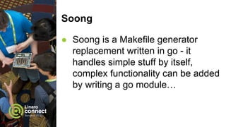 Soong
● Soong is a Makefile generator
replacement written in go - it
handles simple stuff by itself,
complex functionality can be added
by writing a go module…
 