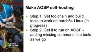 Make AOSP self-hosting
● Step 1: Get toolchain and build
tools to work on aarch64 Linux (in
progress)
● Step 2: Get it to run on AOSP -
adding missing command line tools
as we go
 