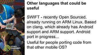 Other languages that could be
useful
SWIFT - recently Open Sourced,
already running on ARM Linux. Based
on clang, which already has Android
support and ARM support. Android
port in progress...
Useful for people porting code from
that other mobile OS?
 