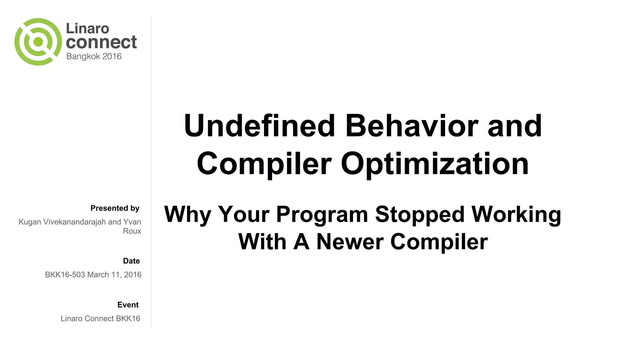Presented by Date Event Undefined Behavior and Compiler Optimization Why Your Program Stopped Working With A Newer Compiler Kugan Vivekanandarajah and Yvan Roux BKK16-503 March 11, 2016 Linaro Connect BKK16 