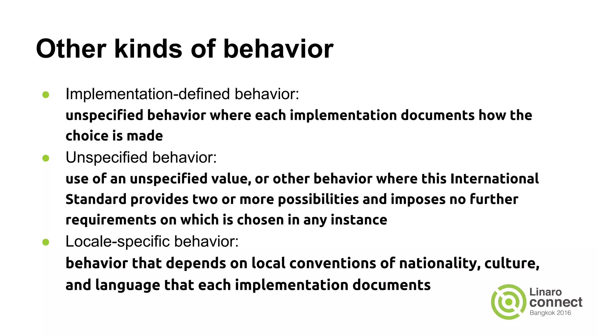 Other kinds of behavior ● Implementation-defined behavior: unspecified behavior where each implementation documents how the choice is made ● Unspecified behavior: use of an unspecified value, or other behavior where this International Standard provides two or more possibilities and imposes no further requirements on which is chosen in any instance ● Locale-specific behavior: behavior that depends on local conventions of nationality, culture, and language that each implementation documents 