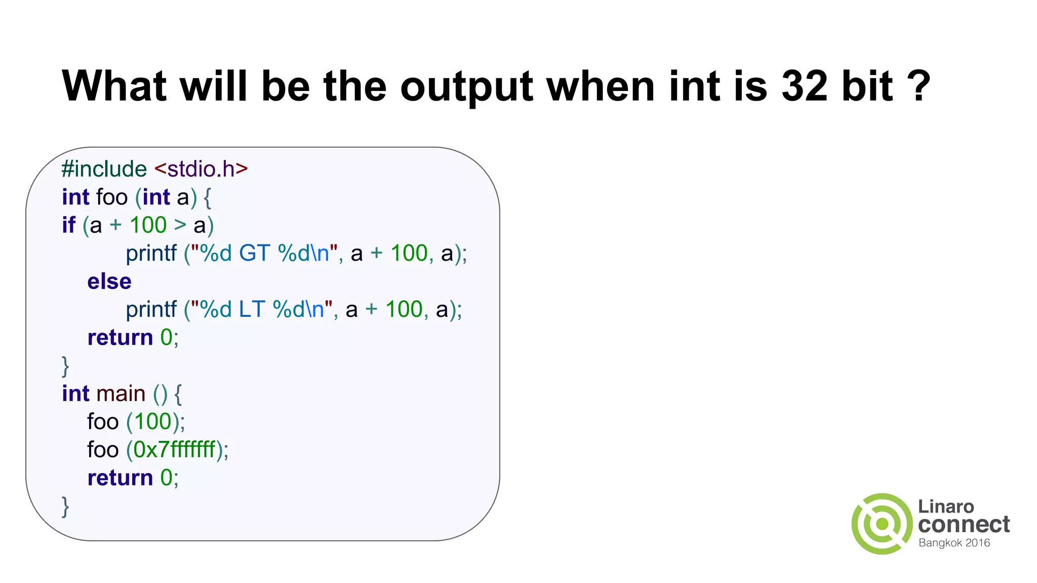 What will be the output when int is 32 bit ? #include <stdio.h> int foo (int a) { if (a + 100 > a) printf ("%d GT %dn", a + 100, a); else printf ("%d LT %dn", a + 100, a); return 0; } int main () { foo (100); foo (0x7fffffff); return 0; } 