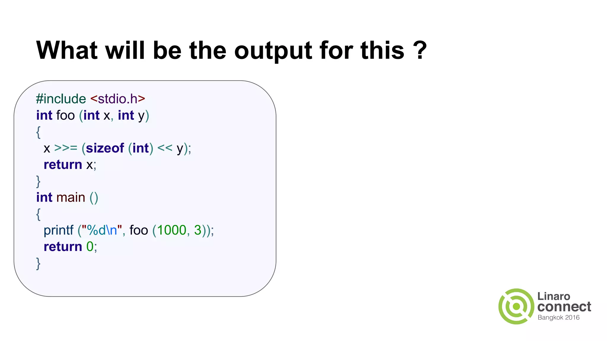 What will be the output for this ? #include <stdio.h> int foo (int x, int y) { x >>= (sizeof (int) << y); return x; } int main () { printf ("%dn", foo (1000, 3)); return 0; } 