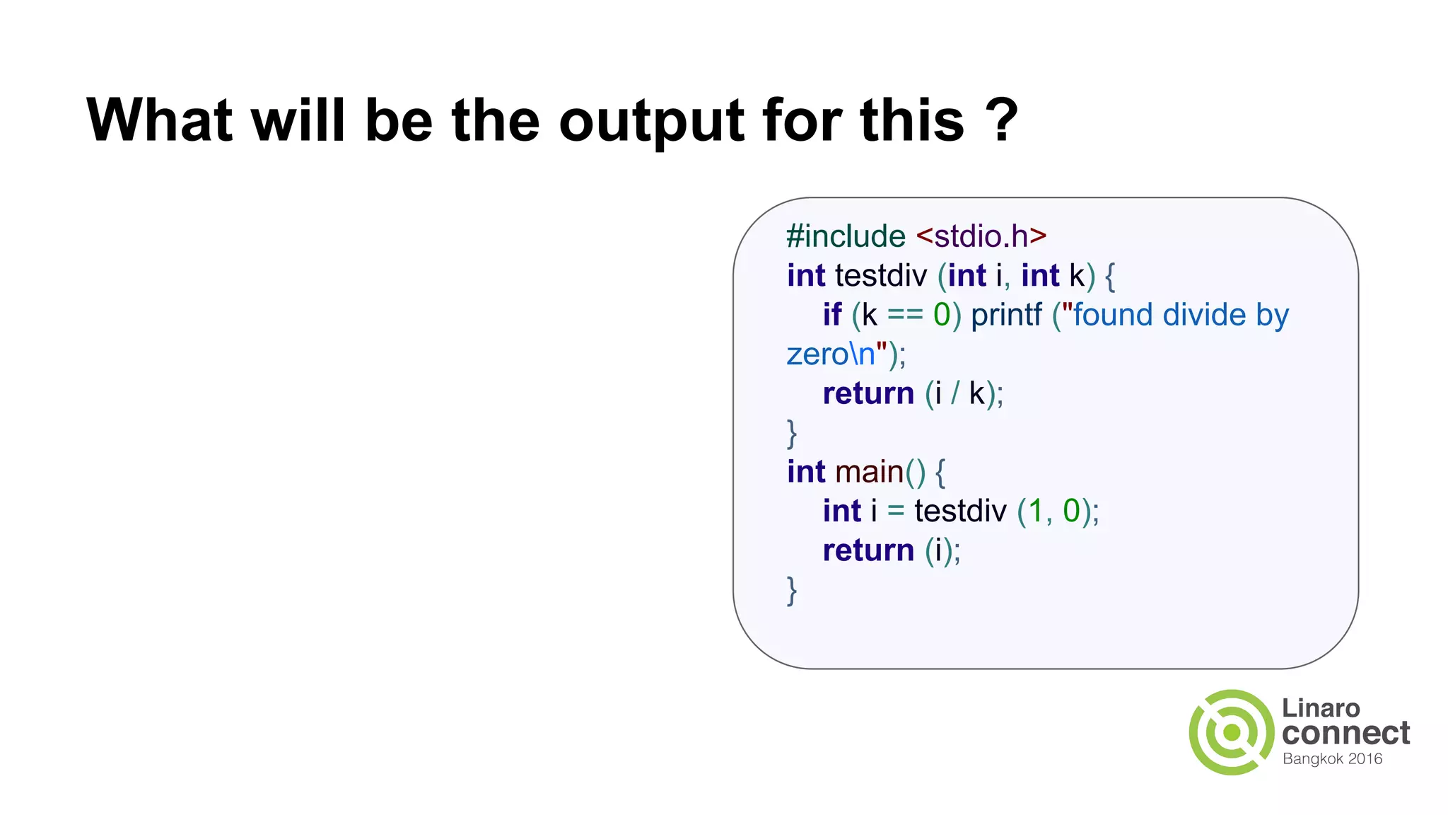 What will be the output for this ? #include <stdio.h> int testdiv (int i, int k) { if (k == 0) printf ("found divide by zeron"); return (i / k); } int main() { int i = testdiv (1, 0); return (i); } 