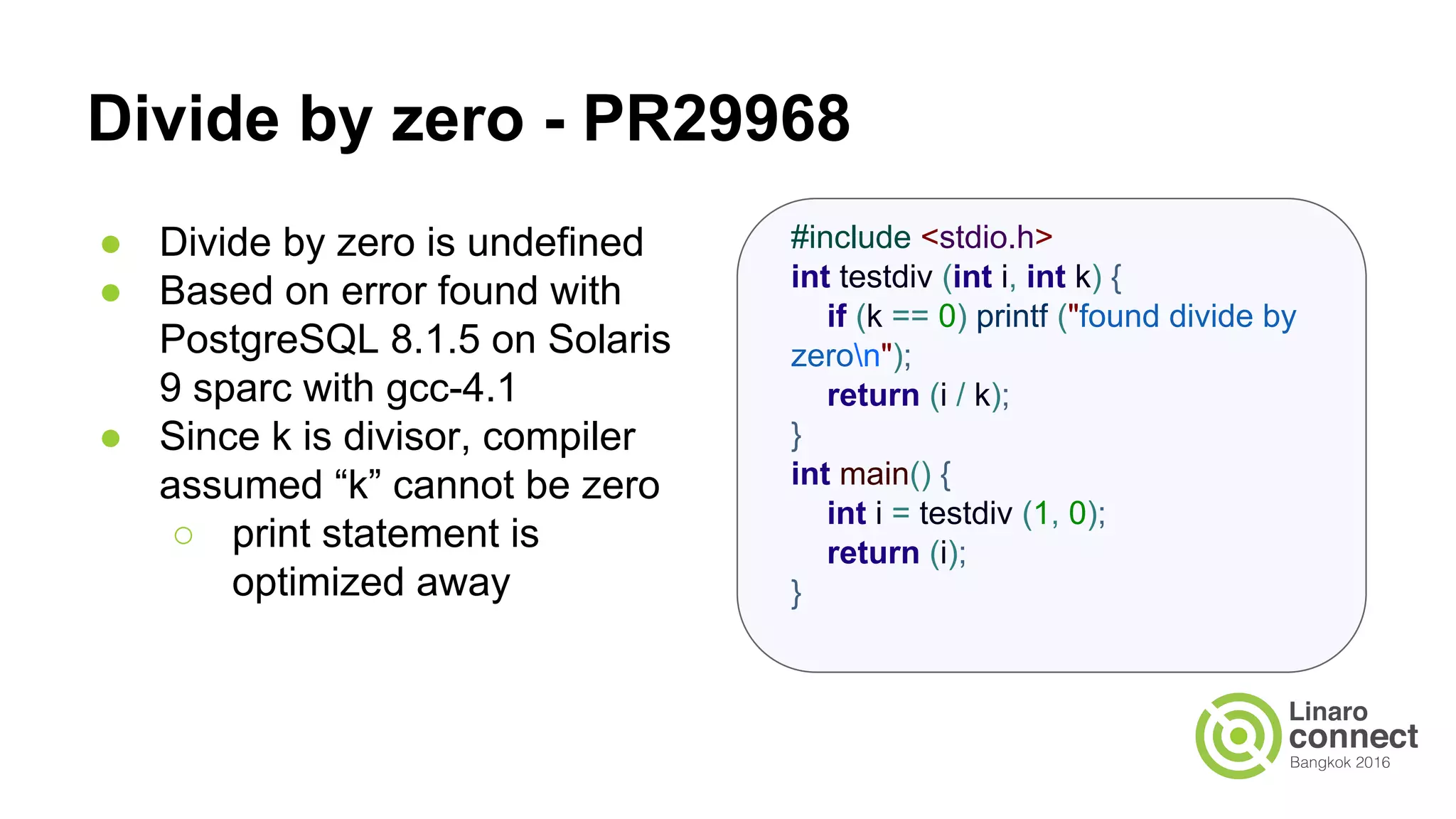 Divide by zero - PR29968 ● Divide by zero is undefined ● Based on error found with PostgreSQL 8.1.5 on Solaris 9 sparc with gcc-4.1 ● Since k is divisor, compiler assumed “k” cannot be zero ○ print statement is optimized away #include <stdio.h> int testdiv (int i, int k) { if (k == 0) printf ("found divide by zeron"); return (i / k); } int main() { int i = testdiv (1, 0); return (i); } 