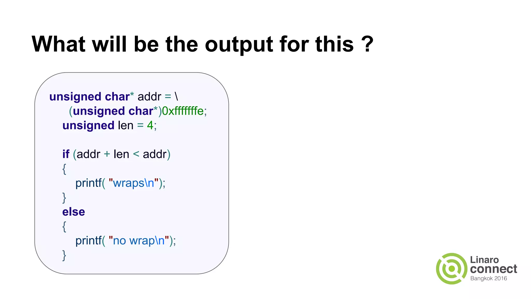 What will be the output for this ? unsigned char* addr = (unsigned char*)0xfffffffe; unsigned len = 4; if (addr + len < addr) { printf( "wrapsn"); } else { printf( "no wrapn"); } 