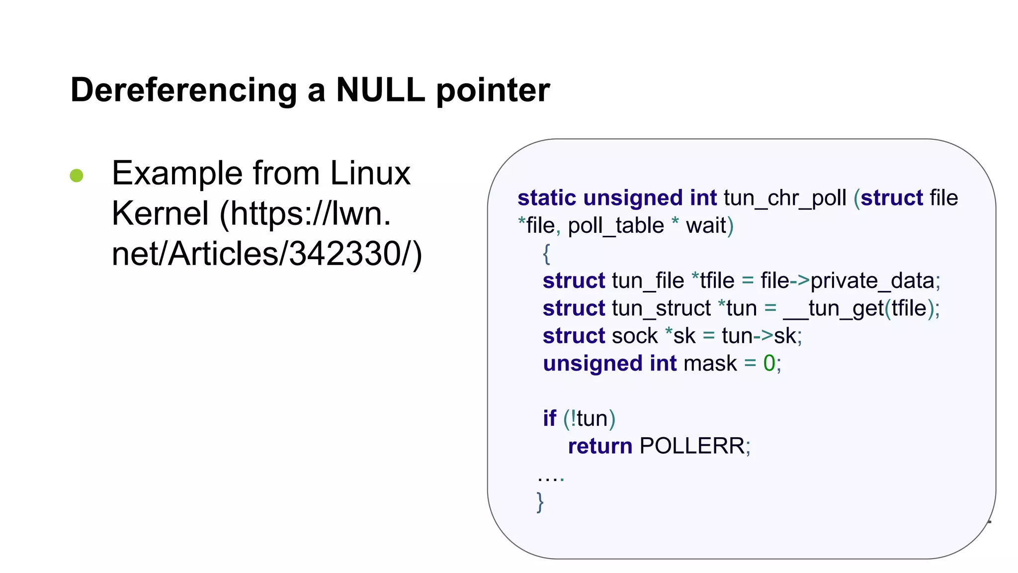 static unsigned int tun_chr_poll (struct file *file, poll_table * wait) { struct tun_file *tfile = file->private_data; struct tun_struct *tun = __tun_get(tfile); struct sock *sk = tun->sk; unsigned int mask = 0; if (!tun) return POLLERR; …. } Dereferencing a NULL pointer ● Example from Linux Kernel (https://lwn. net/Articles/342330/) 