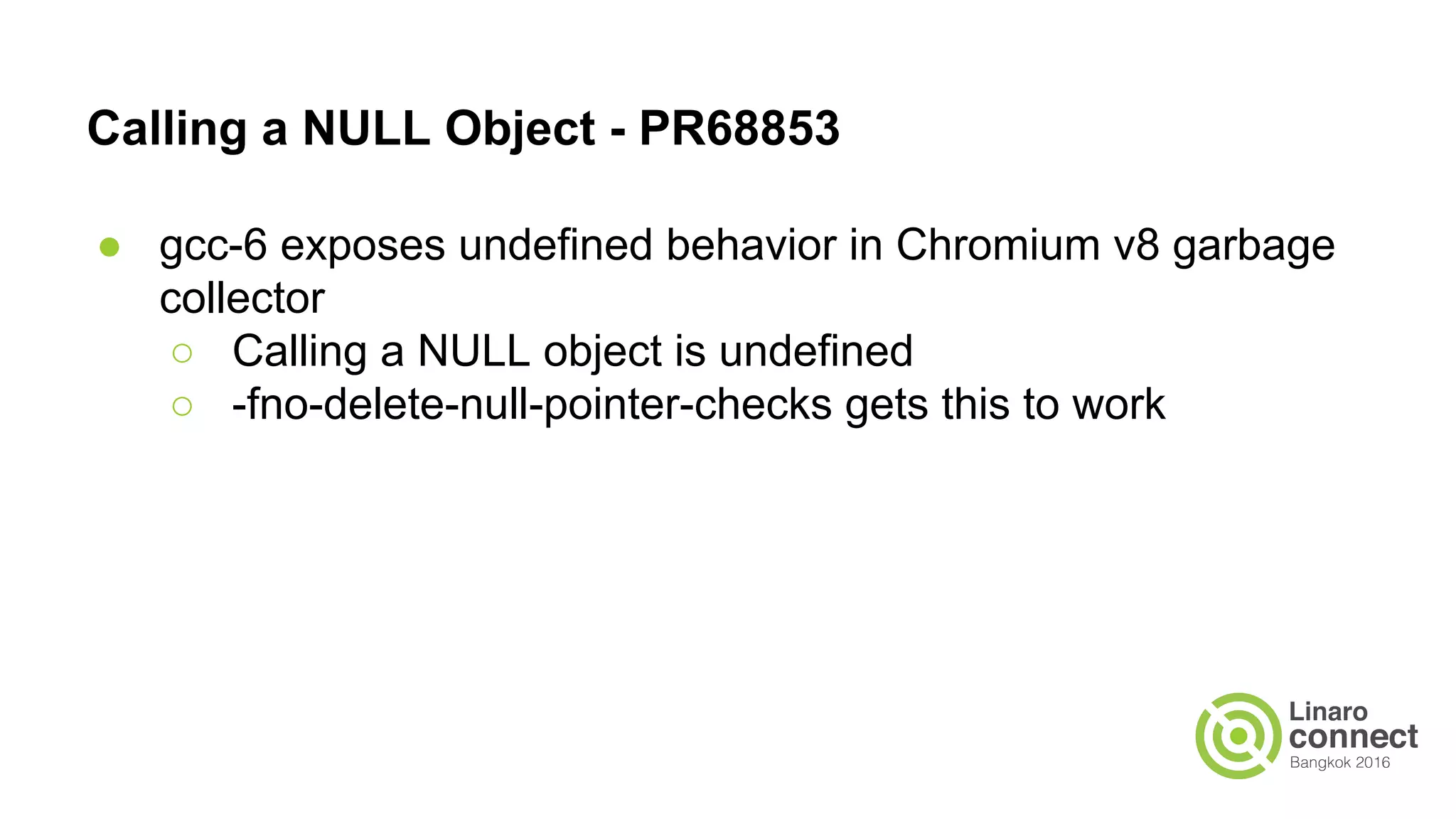 Calling a NULL Object - PR68853 ● gcc-6 exposes undefined behavior in Chromium v8 garbage collector ○ Calling a NULL object is undefined ○ -fno-delete-null-pointer-checks gets this to work 