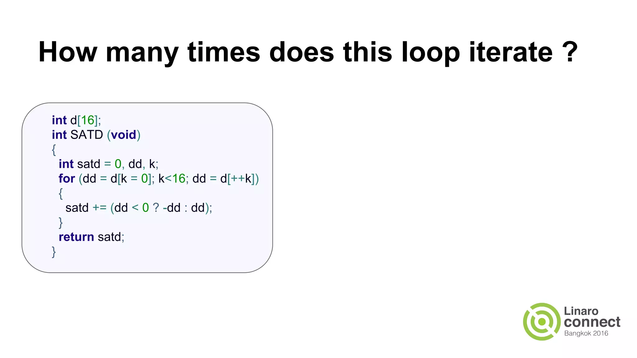 How many times does this loop iterate ? int d[16]; int SATD (void) { int satd = 0, dd, k; for (dd = d[k = 0]; k<16; dd = d[++k]) { satd += (dd < 0 ? -dd : dd); } return satd; } 