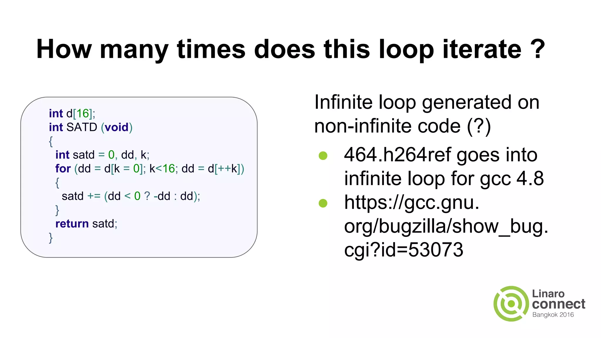 How many times does this loop iterate ? Infinite loop generated on non-infinite code (?) ● 464.h264ref goes into infinite loop for gcc 4.8 ● https://gcc.gnu.org/PR53073 int d[16]; int SATD (void) { int satd = 0, dd, k; for (dd = d[k = 0]; k<16; dd = d[++k]) { satd += (dd < 0 ? -dd : dd); } return satd; } 