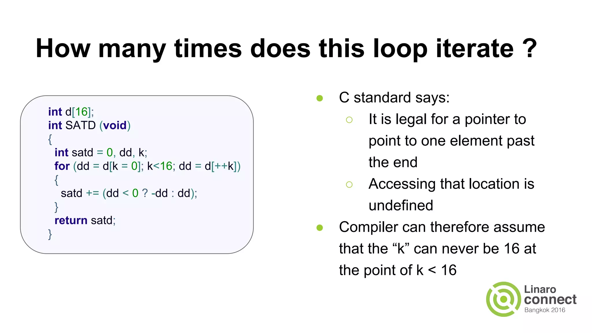 How many times does this loop iterate ? ● C standard says: ○ It is legal for a pointer to point to one element past the end ○ Accessing that location is undefined ● Compiler can therefore assume that the “k” can never be 16 at the point of k < 16 int d[16]; int SATD (void) { int satd = 0, dd, k; for (dd = d[k = 0]; k<16; dd = d[++k]) { satd += (dd < 0 ? -dd : dd); } return satd; } 