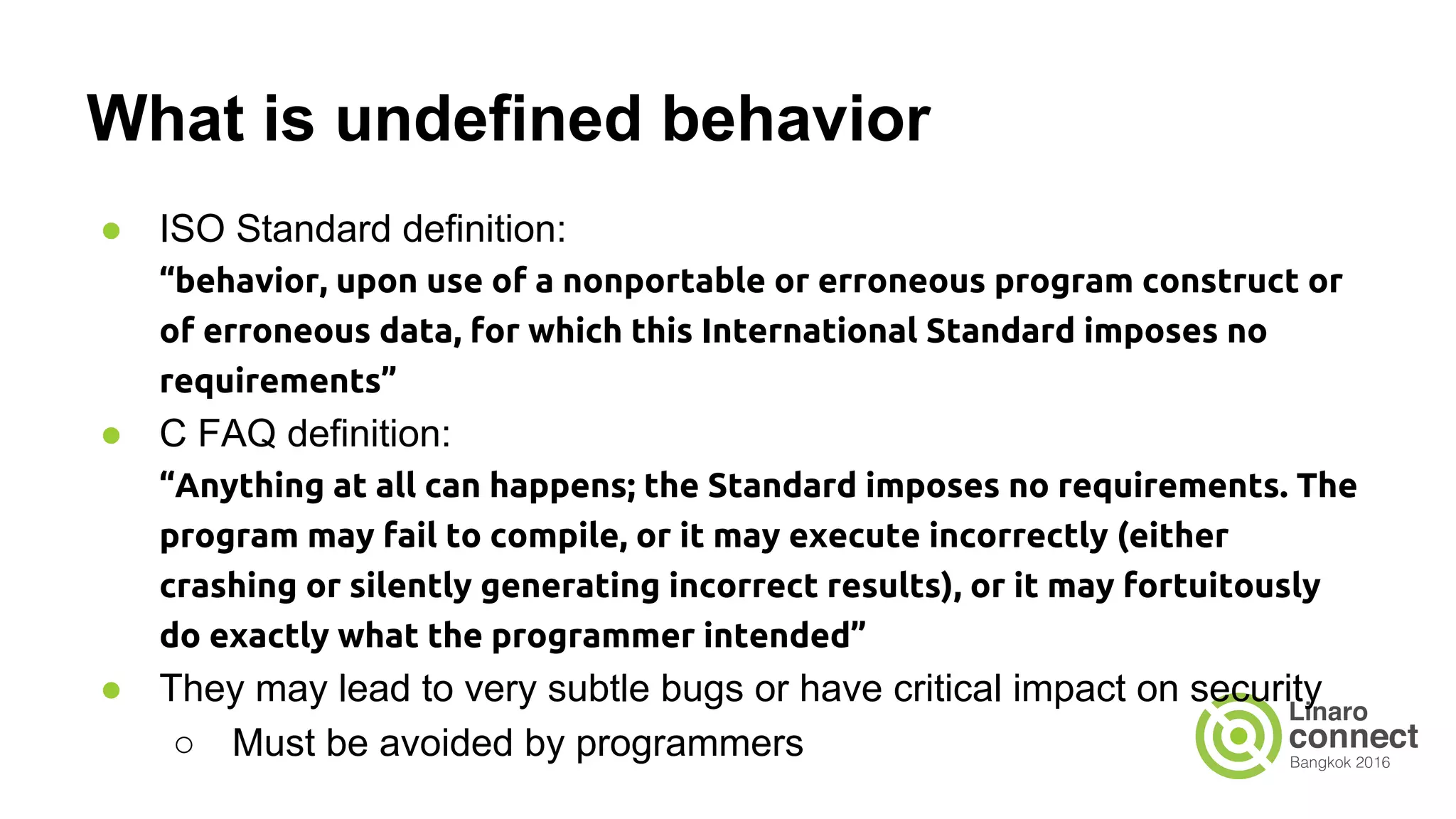 What is undefined behavior ● ISO Standard definition: “behavior, upon use of a nonportable or erroneous program construct or of erroneous data, for which this International Standard imposes no requirements” ● C FAQ definition: “Anything at all can happens; the Standard imposes no requirements. The program may fail to compile, or it may execute incorrectly (either crashing or silently generating incorrect results), or it may fortuitously do exactly what the programmer intended” ● They may lead to very subtle bugs or have critical impact on security ○ Must be avoided by programmers 