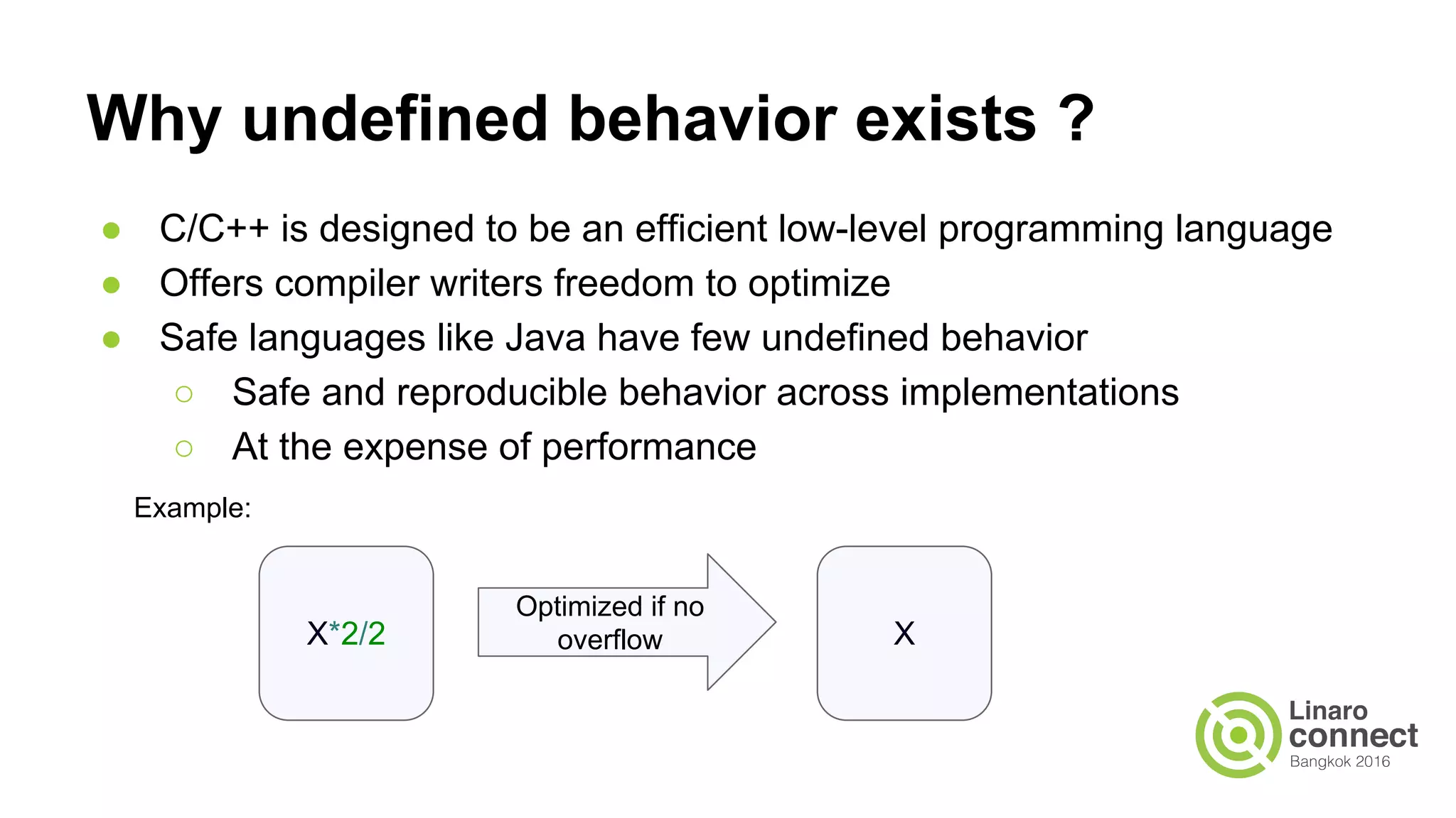Why undefined behavior exists ? ● C/C++ is designed to be an efficient low-level programming language ● Offers compiler writers freedom to optimize ● Safe languages like Java have few undefined behavior ○ Safe and reproducible behavior across implementations ○ At the expense of performance X*2/2 X Optimized if no overflow Example: 