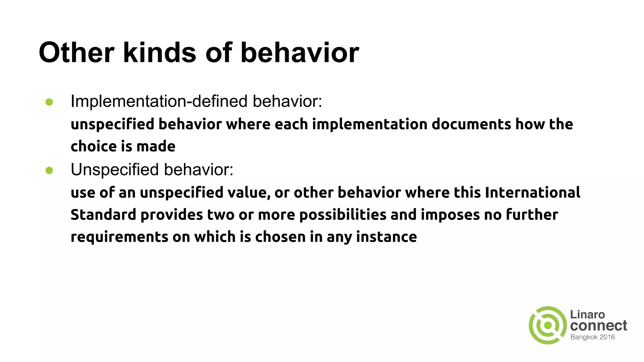 Other kinds of behavior ● Implementation-defined behavior: unspecified behavior where each implementation documents how the choice is made ● Unspecified behavior: use of an unspecified value, or other behavior where this International Standard provides two or more possibilities and imposes no further requirements on which is chosen in any instance 