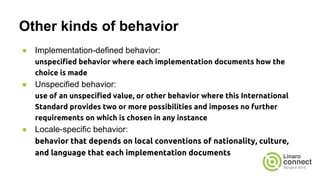 Other kinds of behavior
● Implementation-defined behavior:
unspecified behavior where each implementation documents how the
choice is made
● Unspecified behavior:
use of an unspecified value, or other behavior where this International
Standard provides two or more possibilities and imposes no further
requirements on which is chosen in any instance
● Locale-specific behavior:
behavior that depends on local conventions of nationality, culture,
and language that each implementation documents
 