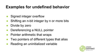 Examples for undefined behavior
● Signed integer overflow
● Shifting an n-bit integer by n or more bits
● Divide by zero
● Dereferencing a NULL pointer
● Pointer arithmetic that wraps
● Two pointers of different types that alias
● Reading an uninitialized variable
 