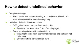 How to detect undefined behavior
● Compiler warnings
○ The compiler can issue a warning at compile time when it can
statically detect some kind of wrongdoing
● Undefined Behavior Sanitizer - ubsan
○ GCC gained ubsan support from version 4.9
■ Run-time checker for the C and C++ languages
○ Some undefined uses will not be obvious
■ Input might come from user / other modules and statically not
detectable
■ Ubsan can help here with right input
 