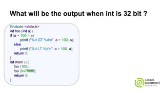 What will be the output when int is 32 bit ?
#include <stdio.h>
int foo (int a) {
if (a + 100 > a)
printf ("%d GT %dn", a + 100, a);
else
printf ("%d LT %dn", a + 100, a);
return 0;
}
int main () {
foo (100);
foo (0x7fffffff);
return 0;
}
 