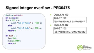 Signed integer overflow - PR30475
● Output At -O0
200 GT 100
-2147483549 LT 2147483647
● Output At -O2
200 GT 100
-2147483549 GT 2147483647
#include <stdio.h>
int foo (int a) {
if (a + 100 > a)
printf ("%d GT %dn", a + 100, a);
else
printf ("%d LT %dn", a + 100, a);
return 0;
}
int main () {
foo (100);
foo (0x7fffffff);
return 0;
}
 