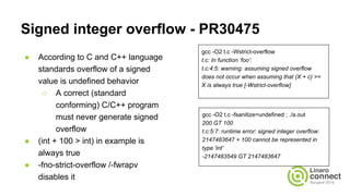 Signed integer overflow - PR30475
● According to C and C++ language
standards overflow of a signed
value is undefined behavior
○ A correct (standard
conforming) C/C++ program
must never generate signed
overflow
● (int + 100 > int) in example is
always true
● -fno-strict-overflow /-fwrapv
disables it
gcc -O2 t.c -Wstrict-overflow
t.c: In function ‘foo’:
t.c:4:5: warning: assuming signed overflow
does not occur when assuming that (X + c) >=
X is always true [-Wstrict-overflow]
gcc -O2 t.c -fsanitize=undefined ; ./a.out
200 GT 100
t.c:5:7: runtime error: signed integer overflow:
2147483647 + 100 cannot be represented in
type 'int'
-2147483549 GT 2147483647
 