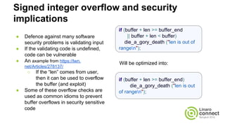 Signed integer overflow and security
implications
● Defence against many software
security problems is validating input
● If the validating code is undefined,
code can be vulnerable
● An axample from https://lwn.
net/Articles/278137/
○ If the “len” comes from user,
then it can be used to overflow
the buffer (and exploit)
● Some of these overflow checks are
used as common idioms to prevent
buffer overflows in security sensitive
code
if (buffer + len >= buffer_end
|| buffer + len < buffer)
die_a_gory_death ("len is out of
rangen");
if (buffer + len >= buffer_end)
die_a_gory_death ("len is out
of rangen");
Will be optimized into:
 