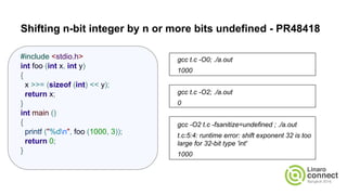 Shifting n-bit integer by n or more bits undefined - PR48418
gcc t.c -O0; ./a.out
1000
gcc t.c -O2; ./a.out
0
gcc -O2 t.c -fsanitize=undefined ; ./a.out
t.c:5:4: runtime error: shift exponent 32 is too
large for 32-bit type 'int'
1000
#include <stdio.h>
int foo (int x, int y)
{
x >>= (sizeof (int) << y);
return x;
}
int main ()
{
printf ("%dn", foo (1000, 3));
return 0;
}
 