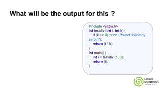 What will be the output for this ?
#include <stdio.h>
int testdiv (int i, int k) {
if (k == 0) printf ("found divide by
zeron");
return (i / k);
}
int main() {
int i = testdiv (1, 0);
return (i);
}
 