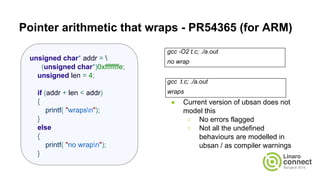 Pointer arithmetic that wraps - PR54365 (for ARM)
gcc -O2 t.c; ./a.out
no wrap
gcc t.c; ./a.out
wraps
● Current version of ubsan does not
model this
○ No errors flagged
○ Not all the undefined
behaviours are modelled in
ubsan / as compiler warnings
unsigned char* addr = 
(unsigned char*)0xfffffffe;
unsigned len = 4;
if (addr + len < addr)
{
printf( "wrapsn");
}
else
{
printf( "no wrapn");
}
 