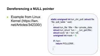 static unsigned int tun_chr_poll (struct file
*file, poll_table * wait)
{
struct tun_file *tfile = file->private_data;
struct tun_struct *tun = __tun_get(tfile);
struct sock *sk = tun->sk;
unsigned int mask = 0;
if (!tun)
return POLLERR;
….
}
Dereferencing a NULL pointer
● Example from Linux
Kernel (https://lwn.
net/Articles/342330/)
 