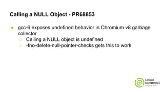 Calling a NULL Object - PR68853
● gcc-6 exposes undefined behavior in Chromium v8 garbage
collector
○ Calling a NULL object is undefined
○ -fno-delete-null-pointer-checks gets this to work
 