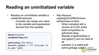 Reading an uninitialized variable
● Reading an uninitialized variable is
undefined behavior
○ Compiler can assign any value
to the variable and expressions
derived from the variable
● http://kqueue.
org/blog/2012/06/25/more-
randomness-or-less/
○ When compiled with a
version of LLVM, entire
seed computation is
optimized away
○ Results of gettimeofday ()
and getpid () are not used at
all
○ srandom () is called with
some garbage value.
struct timeval tv;
unsigned long junk;
gettimeofday (&tv, NULL);
srandom ((getpid() << 16) ^ tv.tv_sec ^ tv.
tv_usec ^ junk);
 