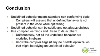 Conclusion
● Undefined behavior means standard non conforming code
○ Compilers will assume that undefined behavior is not
present in the code while optimizing
● Undefined behavior can be subtle and not always obvious
● Use compiler warnings and ubsan to detect them
○ Unfortunately, not all the undefined behavior are
modelled in ubsan
○ Know the compiler flags (if any) to disable optimization
that might be relying on undefined behavior
 