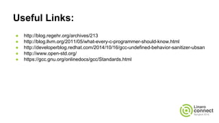 Useful Links:
● http://blog.regehr.org/archives/213
● http://blog.llvm.org/2011/05/what-every-c-programmer-should-know.html
● http://developerblog.redhat.com/2014/10/16/gcc-undefined-behavior-sanitizer-ubsan
● http://www.open-std.org/
● https://gcc.gnu.org/onlinedocs/gcc/Standards.html
● http://www.open-std.org/jtc1/sc22/wg14/www/docs/n1124.pdf
 