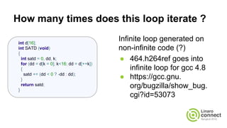 How many times does this loop iterate ?
Infinite loop generated on
non-infinite code (?)
● 464.h264ref goes into
infinite loop for gcc 4.8
● https://gcc.gnu.org/PR53073
int d[16];
int SATD (void)
{
int satd = 0, dd, k;
for (dd = d[k = 0]; k<16; dd = d[++k])
{
satd += (dd < 0 ? -dd : dd);
}
return satd;
}
 