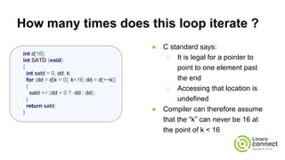 How many times does this loop iterate ?
● C standard says:
○ It is legal for a pointer to
point to one element past
the end
○ Accessing that location is
undefined
● Compiler can therefore assume
that the “k” can never be 16 at
the point of k < 16
int d[16];
int SATD (void)
{
int satd = 0, dd, k;
for (dd = d[k = 0]; k<16; dd = d[++k])
{
satd += (dd < 0 ? -dd : dd);
}
return satd;
}
 