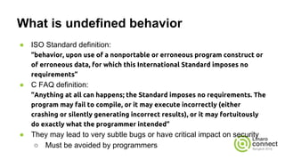 What is undefined behavior
● ISO Standard definition:
“behavior, upon use of a nonportable or erroneous program construct or
of erroneous data, for which this International Standard imposes no
requirements”
● C FAQ definition:
“Anything at all can happens; the Standard imposes no requirements. The
program may fail to compile, or it may execute incorrectly (either
crashing or silently generating incorrect results), or it may fortuitously
do exactly what the programmer intended”
● They may lead to very subtle bugs or have critical impact on security
○ Must be avoided by programmers
 