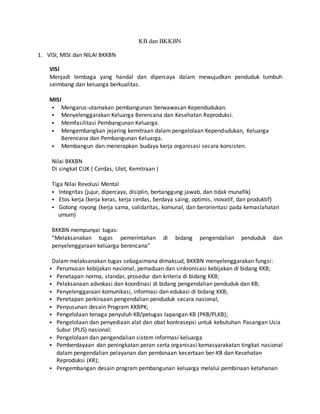 KB dan BKKBN
1. VISI, MISI dan NILAI BKKBN
VISI
Menjadi lembaga yang handal dan dipercaya dalam mewujudkan penduduk tumbuh
seimbang dan keluarga berkualitas.
MISI
 Mengarus-utamakan pembangunan berwawasan Kependudukan.
 Menyelenggarakan Keluarga Berencana dan Kesehatan Reproduksi.
 Memfasilitasi Pembangunan Keluarga.
 Mengembangkan jejaring kemitraan dalam pengelolaan Kependudukan, Keluarga
Berencana dan Pembangunan Keluarga.
 Membangun dan menerapkan budaya kerja organisasi secara konsisten.
Nilai BKKBN
Di singkat CUK ( Cerdas, Ulet, Kemitraan )
Tiga Nilai Revolusi Mental
 Integritas (jujur, dipercaya, disiplin, bertanggung jawab, dan tidak munafik)
 Etos kerja (kerja keras, kerja cerdas, berdaya saing, optimis, inovatif, dan produktif)
 Gotong royong (kerja sama, solidaritas, komunal, dan berorientasi pada kemaslahatan
umum)
BKKBN mempunyai tugas:
“Melaksanakan tugas pemerintahan di bidang pengendalian penduduk dan
penyelenggaraan keluarga berencana”
Dalam melaksanakan tugas sebagaimana dimaksud, BKKBN menyelenggarakan fungsi:
 Perumusan kebijakan nasional, pemaduan dan sinkronisasi kebijakan di bidang KKB;
 Penetapan norma, standar, prosedur dan kriteria di bidang KKB;
 Pelaksanaan advokasi dan koordinasi di bidang pengendalian penduduk dan KB;
 Penyelenggaraan komunikasi, informasi dan edukasi di bidang KKB;
 Penetapan perkiraaan pengendalian penduduk secara nasional;
 Penyusunan desain Program KKBPK;
 Pengelolaan tenaga penyuluh KB/petugas lapangan KB (PKB/PLKB);
 Pengelolaan dan penyediaan alat dan obat kontrasepsi untuk kebutuhan Pasangan Usia
Subur (PUS) nasional;
 Pengelolaan dan pengendalian sistem informasi keluarga
 Pemberdayaan dan peningkatan peran serta organisasi kemasyarakatan tingkat nasional
dalam pengendalian pelayanan dan pembinaan kesertaan ber-KB dan Kesehatan
Reproduksi (KR);
 Pengembangan desain program pembangunan keluarga melalui pembinaan ketahanan
 