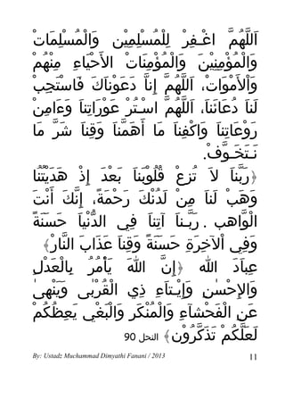 ‫َ ْ ُ ِْ َ ْ‬
        ‫اللهم اغـفر للمسلمين والمسلمات‬
                             ‫ْ ِ ْ ِْ ُ ِْ ِْ‬        ‫َ ّ ُ ّ‬
‫والمؤمنين والمؤمنات ال َحياء منهمْ‬
           ‫َْ ِ ِْ ُ‬         ‫َ ْ ُ ْ ِِْ َ َ ْ ُ ْ َِ ْ‬
      ‫وال َموات، اللهم إنا دعوناك فاستجب‬
     ‫َْ ْ َ ْ َ ّ ُ ّ ِ ّ َ َ ْ َ َ َ َْ ِ ْ‬
      ‫َ َ ُ َ َ َ َ ّ ُ ّ ْ ُ ْ َ ْ َ ِ َ َ َ ِ ْ‬
       ‫لنا دعائنا، اللهم اسـتر عوراتنا وءامن‬
 ‫روعاتنا واكفنا ما أ َهمنا وقنا شَر ما‬
         ‫ّ َ‬       ‫َ ّ َ َ ِ َ‬      ‫َ ْ َ ِ َ َ ْ ِ َ َ‬
                                               ‫نـتخـوف.‬
                                                 ‫َ َ َ ّ ْ‬
 ‫﴿ربنا ل َ تزع قلوبنا بعد إ ِذ هديتنا‬
          ‫ُ ِ ْ ُُ َْ َ َ ْ َ ْ َ َُُْ‬                ‫َّ َ‬
  ‫وهبْ لنا من لدنك رحْمة، إ ِنك أ َنت‬
 ‫َ َ ِ ْ َ ُْ َ َ َ ً ّ َ ْ َ‬                            ‫َ َ‬
   ‫الواهب . ربـنا آتنا في الدنيا حسَنة‬
  ‫ّْ َ َ َ ً‬                   ‫َّ َ ِ َ ِ‬                 ‫ْ ّ‬
           ‫وفي الخرة حسنة وقنا عذاب النار﴾‬
              ‫َ ِ ْ ِ َ ِ َ ََ ً َ ِ َ َ َ َ ّ ْ‬
        ‫َ َْ ُ ُ ِ َ ْ ِ‬
         ‫عباد ا ﴿إ ِن ا يأمر بالْعدل‬ ‫ّ‬                 ‫ِ َ َ‬
   ‫َْ ٰ‬
    ‫والِحسن وإ ِيـتاء ذي القربى وَينهى‬
                      ‫ْ ُ ْٰ‬     ‫َ ْ ٰ ِ َ ْ َ ِ ِ‬
    ‫ِ َ ْ ُْ َ ِ َ َْ ْ َ ِ ُ ُ ْ‬
     ‫عن الفحشآء والمنكر والبغي يعظكم‬            ‫َ ِ ْ َ ْ‬
                             ‫لعلكم تذكرون﴾ النحل 09‬
                                         ‫َ َّ ُ ْ َ َ ّ ُ ْ‬
‫3102 / ‪By: Ustadz Muchammad Dimyathi Fanani‬‬               ‫11‬
 