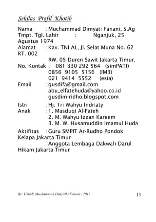 Sekilas Profil Khotib
Nama       : Muchammad Dimyati Fanani, S.Ag
Tmpt. Tgl. Lahir       :        Nganjuk, 25
Agustus 1974
Alamat     : Kav. TNI AL, Jl. Selat Muna No. 62
RT. 002
             RW. 05 Duren Sawit Jakarta Timur.
No. Kontak : 081 330 292 564 (simPATI)
             0856 9105 5156 (IM3)
             021 9414 5552         (esia)
Email      : gusdifa@gmail.com
             abu_elfatehuda@yahoo.co.id
             gusdim-ridho.blogspot.com
Istri           : Hj. Tri Wahyu Indriaty
Anak            : 1. Masduqi Al-Fateh
                  2. M. Wahyu Izzan Kareem
                  3. M. W. Husamuddin Imamul Huda
Aktifitas : Guru SMPIT Ar-Rudho Pondok
Kelapa Jakarta Timur
            Anggota Lembaga Dakwah Darul
Hikam Jakarta Timur




By: Ustadz Muchammad Dimyathi Fanani / 2013       13
 