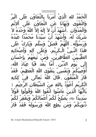 ‫‪‬‬
   ‫الحمد لله الذي أ َمرنا بالتعاون عَلى البر‬
  ‫ِْ ّ‬       ‫ِ ّ ِ ْ َ َ َ ِ ّ َ ُ ِ َ‬         ‫َْ َ ْ ُ‬
 ‫والتقوى ونهانا عن التعاون عَلى ال ِثمِ‬
      ‫ْ ْ‬      ‫َ‬  ‫َ ِ ّ َ ُ ِ‬      ‫ََ َ َ‬     ‫َ ّ ْ ٰ‬
‫والعدوان . أ َشهد أ َن ل َ إ ِله إ ِل ّ ا وحده ل َ‬
       ‫ُ َ ْ َ ُ‬      ‫ٰ َ‬    ‫ْ َ ُ ْ‬      ‫َ ْ ُ ْ َ ِ‬
    ‫شريك له، وأ َشهد أ َن سيدنا محمدا عبده‬
   ‫َ ِْ َ َ ْ َ ْ َ ُ ّ َّ َ َ ُ َ ّ ً َْ ُ ُ‬
  ‫ورَسوله . اللهم فصل وسلم وبارك على‬
           ‫ََ ِ ْ ََ‬         ‫َ ّ ُ ّ َ َ ّ َ َّ‬                 ‫َ ُ ُْ‬
  ‫هذا النـبي الـكريم، وعلى آله وأ َصحابهِ‬
         ‫ِ ِ َ ْ َ ِ‬           ‫َ ََ‬          ‫ّ ِ ّ ْ َ ِْ‬             ‫ٰ َ‬
 ‫الطيـبين الطاهرين، ومن تبعهم بإحسانٍ‬
            ‫َ َ ْ َِ َ ُ ْ ِِ ْ َ‬              ‫ّ ِ ِْ‬         ‫ّّ ِْ َ‬
      ‫إ ِلى يوم الدين . أ َما بعد فيا عِباد ا،‬
                ‫َ َ‬     ‫ََ‬      ‫ّ َ ْ‬               ‫ّْ‬      ‫َ ْ ِ‬         ‫َ‬
‫أ ُوصيكم ونفسي بتقوى ا العظيم، فقدْ‬
        ‫ِ ْ َ ِ ْ َ َ‬                 ‫ْ ِْ ُ ْ ََ ْ ِ ْ َِ ْ َ‬
    ‫فاز المتقون . قال ا تعالى في كتابه‬
   ‫ِ ْ َِ ِ ِ‬              ‫ُ َ ََ‬          ‫َ َ‬          ‫َ َ ْ ُّ ُ ْ‬
    ‫الكريم أ َعوذ بالله من الشيطان الرجيم ﴿‬
              ‫ّْ َ ِ ّ ِْ‬            ‫ُ ْ ُ ِ ِ ِ َ‬                 ‫ْ َ ِْ‬
    ‫ياأ َيها الذين ءامنوا اتقوا ا وقولوا قول ً‬
          ‫َ ْ‬     ‫َ َ ُ ُ‬           ‫ّ ُ‬         ‫ٰ ّ َ ّ ِ َ ٰ َُ‬
       ‫سديدا >07< يصلح لكم أ َعمالكم ويغفر لكم‬
      ‫ُ ِْ ْ َ ُ ْ ْ َ َ ُ ْ ََ ْ ِ ْ َ ُ ْ‬                       ‫َ ِ ً‬
     ‫َ َ َ ُ َ ُ َ َ ْ َ َ‬
      ‫ذنوبكم ومن يطع ا ورسوله فقد فاز‬       ‫ُ ِ ِ‬      ‫ُُ َ ُ ْ َ َ‬

‫3102 / ‪By: Ustadz Muchammad Dimyathi Fanani‬‬                              ‫3‬
 
