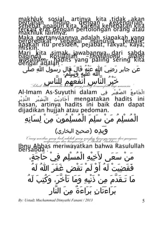 makhluk sosial, artinya kita tidak akan
bertahan     hidup   dengan    kesendirian,
sehebat apapun kita, karena kehebatan kita
terkait erat dengan pertolongan orang atau
makhluk lainnya.
Maka pertanyaannya adalah siapakah yang
berpredikat sebagai manusia terbaik,
apakah itu presiden, pejabat, rakyat, kaya,
miskin.
Mari kita simak jawabannya dari sabda
baginda Rosulillah –shollallohu alaihi
wasallam–, hadits yang paling sering kita
dengar adalah :
  ‫عَن جابر رضي ا عنه قال قال رسول ا صلى‬
   َّ ِ ُ ُ َ      َ َ ُ َْ َ ِ َ   ِ
              :‫ا عليه وسلم‬
                َّ      ََ
                ‫خير الناس أ َنفعهم للناس‬
               ِ ّ ِ ْ ُ ُ َ ْ ِ ّ ُ َْ
      “Sebaik-baik manusia adalah yang paling bermanfaat bagi manusia.”
Al-Imam As-Suyuthi dalam ‫ا ل جا م ع ال ص غ ْير في‬
                                           ِ ِ ّ  ُ ِ َ ْ
‫ أَ حا د ي ث ا لْ ب ش ير ال ن ذ ير‬mengatakan hadits ini
 ِْ ّ      ِْ َ       ِ ِْ َ
hasan, artinya hadits ini baik dan dapat
dijadikan hujjah atau pedoman.
   ِ ِ َ ِ ْ ِ َ ُ ِْ ُ ْ َ َِ ْ َ ُ ِْ ُ ْ
    ‫المسلم من سلم المسلمون من لسانه‬
               (‫ويده )صحيح البخاري‬
                               ِ ََ
   “Orang muslim yang baik adalah yang muslim lainnya aman dari ganguan
              ucapannya dan tangannya". (Shahih Bukhari)
Ibnu Abbas meriwayatkan bahwa Rasulullah
bersabda :
      ،‫من سعى ل َخيه المسلم في حاجة‬
       ٍ َ َ ْ ِ ِ ِْ ُ ْ ِ ِْ         َ َ ْ َ
        ُ‫فقضيت له أ َو لم تقض غفر ا له‬
           َ ُ َ َ َ ِ ْ َ ْ َ ْ ُ َ ْ َِ َ َ
     ُ‫ما تـقدم من ذنبه وما تَأخر، وكتب له‬
         َ َ ُِ َ َ ّ َ َ َ ِ َِْ ْ ِ َ ّ َ َ َ
                 ِ ّ َ ِ ٌ َ َ َ ِ ََ َ َ
                  ‫براءتان براءة من النار‬
By: Ustadz Muchammad Dimyathi Fanani / 2013                               5
 