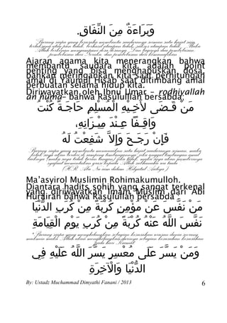 .‫وبراءة من النفاق‬
                      ِ َ ّ َ ِ ٌ َ َ ََ
 terlaksanaberkenanyang berusaha membantu tidak, suksesseiman satu hajat Maka
   “Barangatau pun tidak, berhasil ataupun saudaranya ataupun tidak... saja,
             siapa
    Allahpembebasan dari Neraka, dan pembebasan dari kemunafikan”.
                    mengampuni dosa-dosanya. Dan baginya dua pembebasan;
Ajaran agama kita menerangkan bahwa
membantu saudara kita adalah point
penting yang bisa menghapuskan dosa,
bahkan meringankan kita saat perhitungan
amal di Yaumul Hisab saat ditimbang amal
perbuatan selama hidup kita.
Diriwayatkan oleh Ibnu Umar – rodhiyallah
an huma– bahwa Rasululllah bersabda;
     ‫من قـضى ل َخـيه المسلم حاجـة كنت‬
    ُ ُْ ً َ َ ِ ِْ ُ ْ ِ ْ ِ           َ َ ْ َ
                ،‫واقـفا عـند ميـزانه‬
                 ِ ِ َ ِْ َ ْ ِ     ِ َ
           ُ َ ُ ْ ِ َ
            ‫فإن رجـح وإ ِل ّ شفعت له‬
                              َ َ َ َ ْ َِ
Barang siapa yang membantu menunaikan satu hajat saudaranya seiman, amal
                 berdiri di samping timbangannya, maka saya timbangan maka
baiknyasaya akanmemintakan grasi kepadajika tidak,jika unggul akan memberinya
 kelak (maka saya tidak turun tangan)
         syafaat                          Allah subhanahu wa taala”.
               (HR. Abu Nu’aim dalam Hilyatul Auliya’)
Ma’asyirol Muslimin Rohimakumulloh.
Diantara hadits sohih yang sangat terkenal
yang diriwayatkan Imam Muslim dari Abi
Hurairah bahwa Rasulullah bersabda :
  ‫من نفس عن مؤمن كربة من كرب الدنيا‬
   َّْ ِ َ ُ ْ ِ ً َْ ُ ٍ ِ ْ ُ ْ َ َ ّ َ ْ َ
  ِ َِ ْ ِ ْ َ ِ َ ْ ِ ً َْ ُ ُ َْ ُ ّ َ ّ َ
   ‫نفس الله عنه كربة من كُرب يوم القيامَة‬
 "Barang siapa yang menghilangkan sebagian kesusahan urusan dunia seorang
mukmin maka Allah akan menghilangkan darinya sebagian kesusahan-kesusahan
                           pada hari Kiamat.
  ‫ومن يسر على معسر يسر الله عليه في‬
   ِ ِ ََْ ُ ّ َ ّ َ ٍ ِ ْ ُ    ََ َ ّ َ ْ َ َ
                ِ ِ ْ َ َّْ
                 ‫الدنيا والخرَة‬
By: Ustadz Muchammad Dimyathi Fanani / 2013                                     6
 