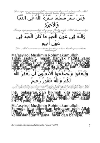 Dan siapa saja yang memudahkan orang urusanditimpa&kesulitan maka Allah
              akan memudahkan baginya yang dunia akhirat.
     ‫ومن ستر مسلما ستره الله في الدنيا‬
      َّْ    ِ ُ ّ ُ َ ََ ً ِْ ُ َ ََ ْ َ َ
                     ِ َ ِ ْ َ
                      ‫والخرة‬
 Barang siapa yang menutupi aibdiseorang dan akhirat. Allah akan menutupi
                       aibnya dunia Muslim maka
    ‫والله في عون العبد ما كان العبد في‬
     ِ ُ َْ ْ َ َ َ ِ َْ ْ ِ ْ َ ِ ُ ّ َ
                  ‫عون أ َخيه‬
                 ِ ِ ِ ْ َ
   Dan Allah senantiasa membantu hambanya selama hambanya membantu
                             saudaranya.
Ma’asyirol Muslimin Rohimakumulloh.
Tidak sedikit, masih banyak hadits yang
menerangkan      keutamaan      menolong,
membantu, meringankan beban, kesusahan
dan penderitaan orang lain, dan termasuk
memberi manfaat pada orang lain adalah
memafkannya... Allah berfirman :
  ُ‫وليعفوا وليصفحوا أ َل َُتحبون أن يغفر ا‬
     َ ِ ْ َ َ َ ِّ         ُ َ ْ ََْ ُ ْ ََْ
            ٌ ِ ّ ٌ ُ َ ُ َ ْ ُ َ
             ‫لكم وا غفور رحيم‬
“... Dan hendaklah mereka mema’afkan dan berlapang dada. Apakah kamu tidak
ingin Allah mengampunimu ? dan Allah adalah Maha Pengampun lagi Maha
                      Penyayang”. (QS. an-Nur:22)
Inti, pelajaran dan hikmah kita yang bisa
kita ambil adalah kesimpulan sederhana
bahwa manusia terbaik dalam tanda petik
adalah “Manusia-manusia Pembantu” dalam
artian yang sangat luas.
Ma’asyirol Muslimin Rohimakumulloh.
Semoga kita diberikan kekuatan oleh Allah
untuk menjadi manusia-manusia yang
ikhlas    mengabdi    kepada   kebenaran,
kemaslahatan agama, nusa dan bangsa.

By: Ustadz Muchammad Dimyathi Fanani / 2013                                 7
 
