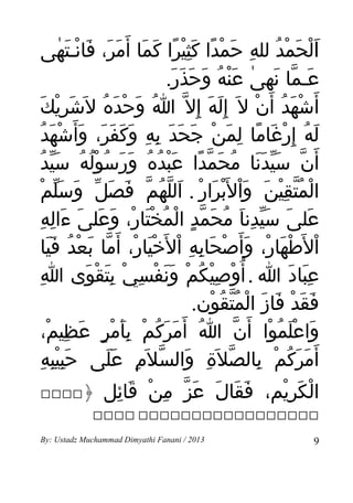 ‫الحَمد لله حمدا كثيرا كما أ َمر، فانـتهى‬
            ‫َْ ْ ُ ِ َ ْ ً َِْ ً َ َ َ َ َ ْ َ ٰ‬
                                  ‫عـما نهى عنه وحذر.‬
                                    ‫َ ّ َ ٰ َْ ُ َ َ َ َ‬
    ‫أ َشْهد أ َن ل َ إ ِله إ ِل ّ ا وحده ل َشريكَ‬
           ‫َ ِْ‬       ‫ُ َ ْ َ ُ‬            ‫َ َ‬       ‫َ ُ ْ‬
 ‫له إ ِرغاما لمن جحد به وكفر، وأ َشهدُ‬
         ‫َ ُ ْ َ ً ِ َ ْ َ َ َ ِ ِ َ َ َ َ َ ْ َ‬
  ‫أ َن سيدنا محمدا عبدهُ ورسوله سَيدُ‬
          ‫ّ َّ ََ ُ َ ّ ً َْ ُ َ َ ُ ُْ ُ ّ‬
   ‫المُتقين وال َْبرار . اللهم فصل وَسلمْ‬
           ‫َّ‬       ‫ْ ّ ِْ َ َْ َ ْ َ ّ ُ ّ َ َ ّ‬
     ‫َ َ َّ ِ َ ُ َ ّ ٍ ْ ُ َ ْ َ َ َ َ ِ ِ‬
      ‫على سيدنا محمد المخْتار، وعلى ءاله‬
    ‫ال َطهار، وأ َصحابه ال َخيار، أ َما بعدُ فيا‬
        ‫ْ ْ َ ْ َ ْ َ ِ ِ ْ َْ ْ ّ َ ْ ََ‬
‫عباد ا . أ ُوصيكم ونفسِي بتقوى اِ‬
                  ‫ْ َِ ْ َ‬      ‫ْ ِْ ُ ْ ََ ْ‬             ‫َِ َ‬
                                         ‫فقد فاز المتقون.‬
                                            ‫َ َ ْ َ َ ْ ُّ ُ ْ‬
      ‫واعلموا أ َن ا أ َمركم بأمر عظيم،‬
        ‫ُ َ َ ُ ْ َِ ْ ٍ َ ِ ْ‬                   ‫ّ‬    ‫َ َْ ُ ْ‬
       ‫أ َمرَكم بالصل َة والسل َم على حَبيبه‬
      ‫ِِْ ِ‬            ‫َ ُ ْ ِ ّ ِ َ ّ ِ ََ‬
‫‪‬‬       ‫الكَريم، فقال عز من قائل ﴿‬
              ‫َ َ َ َ ّ ِ ْ َ ِ‬ ‫ْ ِْ‬
             ‫‪ ‬‬

‫3102 / ‪By: Ustadz Muchammad Dimyathi Fanani‬‬                 ‫9‬
 