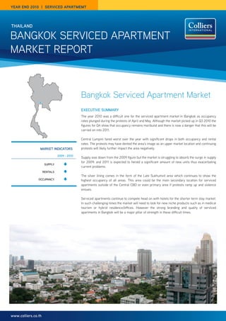 year end 2010 | SerVICed apartmemt




thailand

Bangkok Serviced apartment
market report



                                             Bangkok Serviced Apartment Market
                                             executive Summary
                                             the year 2010 was a difficult one for the serviced apartment market in Bangkok as occupancy
                                             rates plunged during the protests of april and may. although the market picked up in Q3 2010 the
                                             figures for Q4 show that occupancy remains moribund and there is now a danger that this will be
                                             carried on into 2011.

                                             central Lumpini fared worst over the year with significant drops in both occupancy and rental
                                             rates. the protests may have dented the area’s image as an upper market location and continuing
                 market indicatOrS           protests will likely further impact the area negatively.

                               2009 - 2010
                                             Supply was down from the 2009 figure but the market is struggling to absorb the surge in supply
                                             for 2009; and 2011 is expected to herald a significant amount of new units thus exacerbating
                      Supply
                                             current problems.
                     rentalS
                                             the silver lining comes in the form of the Late Sukhumvit area which continues to show the
                Occupancy                    highest occupancy of all areas. this area could be the main secondary location for serviced
                                             apartments outside of the central cBd or even primary area if protests ramp up and violence
                                             ensues.

                                             Serviced apartments continue to compete head on with hotels for the shorter term stay market.
                                             in such challenging times the market will need to look for new niche products such as in medical
                                             tourism or hybrid residence/offices. However the strong branding and quality of serviced
                                             apartments in Bangkok will be a major pillar of strength in these difficult times.




www.colliers.co.th
 