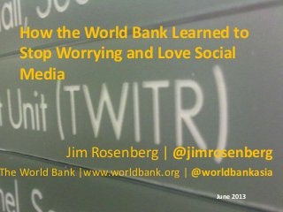 How the World Bank Learned to
Stop Worrying and Love Social
Media
Jim Rosenberg | @jimrosenberg
The World Bank |www.worldbank.org | @worldbankasia
June 2013
 