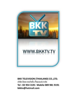 BKK TELEVISION (THAILAND) CO.,LTD.
บริษท บีเคเค เทเลวิชชั่น (ไทยแลนด์ ) จากัด
    ั
Tel : 02 954 3191 Mobile 089 981 9191
bkktv@hotmail.com
 