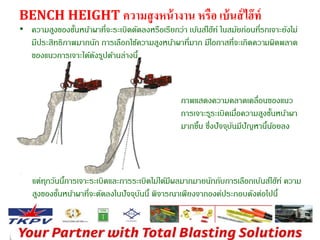 BENCH HEIGHT ความสูงหน้างาน หรือ เบ้นส์ไฮ๊ท์ 
• ความสูงของชนั้หนา้ผาที่จะระเบิดตัดลงหรือเรียกว่า เบ้นส์ไฮ๊ท์ ในสมัยก่อนที่รถเจาะยังไม่ 
มีประสิทธิภาพมากนัก การเลือกใช้ความสูงหนา้ผาที่มาก มีโอกาสที่จะเกิดความผิดพลาด 
ของแนวการเจาะได้ดังรปูด้านล่างนี้ 
ภาพแสดงความคลาดเคลื่อนของแนว 
การเจาะรรูะเบิดเมอื่ความสูงชนั้หน้าผา 
มากขนึ้ ซึ่งปัจจุบันมีปัญหานนี้อ้ยลง 
แต่ทุกวันนกี้ารเจาะระเบิดและการระเบิดไม่ได้มีผลมากมายนักกับการเลือกเบ้นส์ไฮ๊ท์ ความ 
สูงของชนั้หนา้ผาที่จะตัดลงในปัจจุบันนี้พิจารณาเพียงจากองค์ประกอบดังต่อไปนี้ 
 